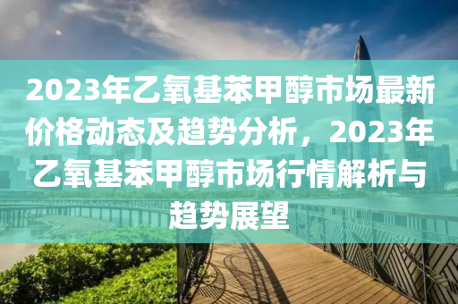 2023年乙氧基苯甲醇市場(chǎng)最新價(jià)格動(dòng)態(tài)及趨勢(shì)分析，2023年乙氧基苯甲醇市場(chǎng)行情解析與趨勢(shì)展望