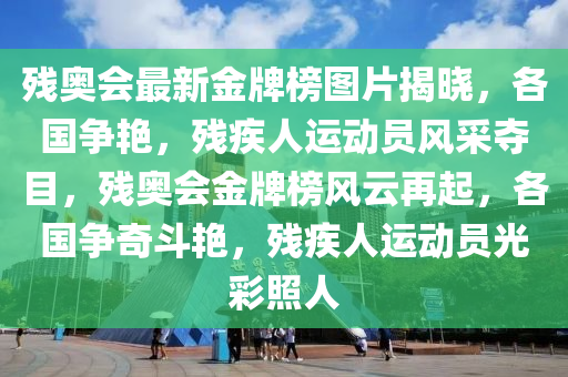 殘奧會最新金牌榜圖片揭曉，各國爭艷，殘疾人運動員風采奪目，殘奧會金牌榜風云再起，各國爭奇斗艷，殘疾人運動員光彩照人