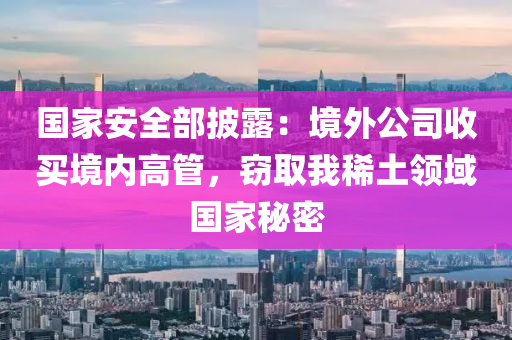 國家安全部披露：境外公司收買境內高管，竊取我稀土領域國家秘密