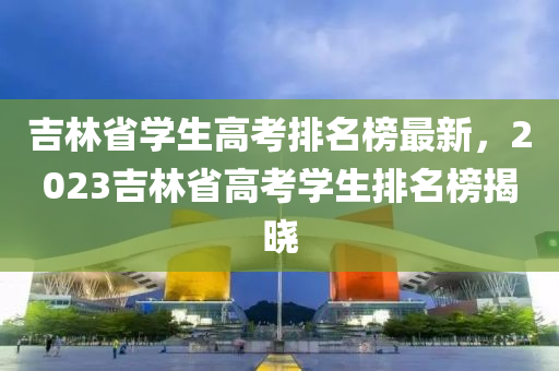 吉林省學(xué)生高考排名榜最新，2023吉林省高考學(xué)生排名榜揭曉