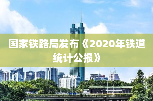 國家鐵路局發(fā)布《2020年鐵道統(tǒng)計(jì)公報(bào)》