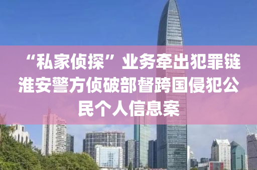 “私家偵探”業(yè)務(wù)牽出犯罪鏈 淮安警方偵破部督跨國侵犯公民個人信息案