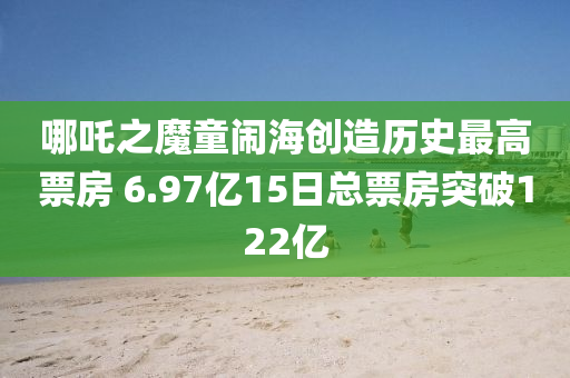 哪吒之魔童鬧海創(chuàng)造歷史最高票房 6.97億15日總票房突破122億