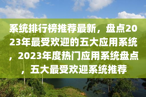 系統(tǒng)排行榜推薦最新，盤點2023年最受歡迎的五大應(yīng)用系統(tǒng)，2023年度熱門應(yīng)用系統(tǒng)盤點，五大最受歡迎系統(tǒng)推薦