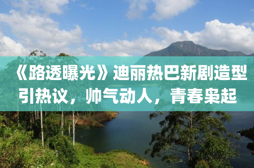 《路透曝光》迪麗熱巴新劇造型引熱議，帥氣動人，青春梟起