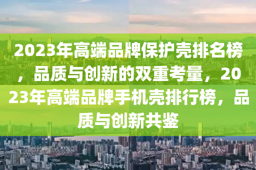 2023年高端品牌保護(hù)殼排名榜，品質(zhì)與創(chuàng)新的雙重考量，2023年高端品牌手機(jī)殼排行榜，品質(zhì)與創(chuàng)新共鑒