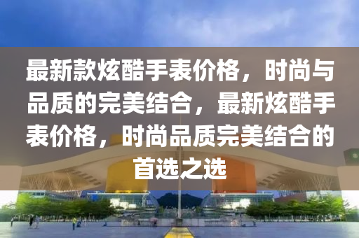 最新款炫酷手表價格，時尚與品質(zhì)的完美結合，最新炫酷手表價格，時尚品質(zhì)完美結合的首選之選