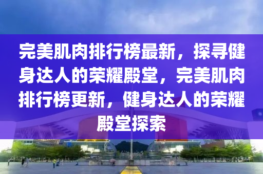 完美肌肉排行榜最新，探尋健身達人的榮耀殿堂，完美肌肉排行榜更新，健身達人的榮耀殿堂探索