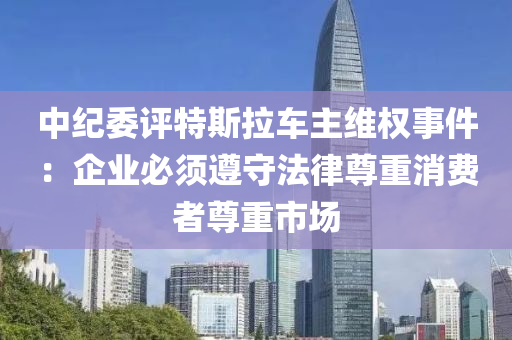 中紀委評特斯拉車主維權事件：企業(yè)必須遵守法律尊重消費者尊重市場