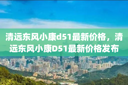 清遠東風小康d51最新價格，清遠東風小康D51最新價格發(fā)布