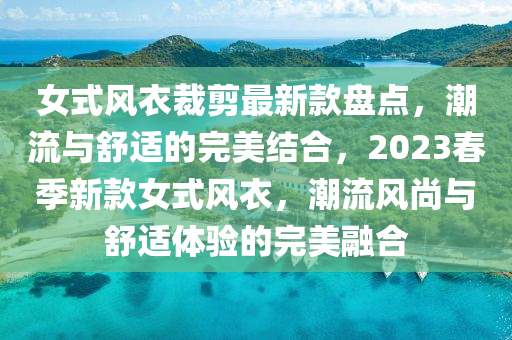 女式風衣裁剪最新款盤點，潮流與舒適的完美結(jié)合，2023春季新款女式風衣，潮流風尚與舒適體驗的完美融合