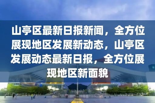 山亭區(qū)最新日?qǐng)?bào)新聞，全方位展現(xiàn)地區(qū)發(fā)展新動(dòng)態(tài)，山亭區(qū)發(fā)展動(dòng)態(tài)最新日?qǐng)?bào)，全方位展現(xiàn)地區(qū)新面貌