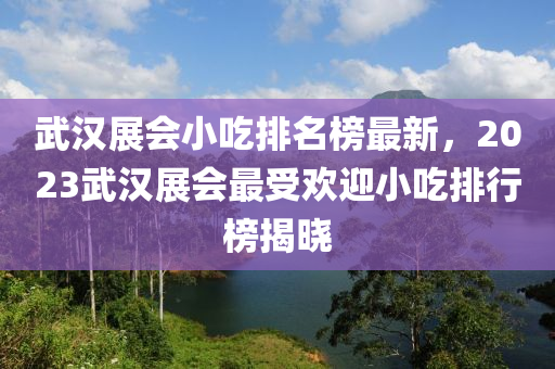 武漢展會小吃排名榜最新，2023武漢展會最受歡迎小吃排行榜揭曉