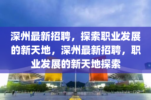 深州最新招聘，探索職業(yè)發(fā)展的新天地，深州最新招聘，職業(yè)發(fā)展的新天地探索