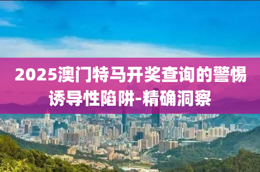 2025澳門特馬開獎(jiǎng)查詢的警惕誘導(dǎo)性陷阱-精確洞察