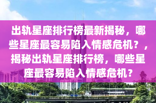 出軌星座排行榜最新揭秘，哪些星座最容易陷入情感危機(jī)？，揭秘出軌星座排行榜，哪些星座最容易陷入情感危機(jī)？