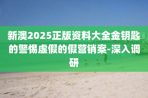 新澳2025正版資料大全金鑰匙的警惕虛假的假營銷案-深入調研