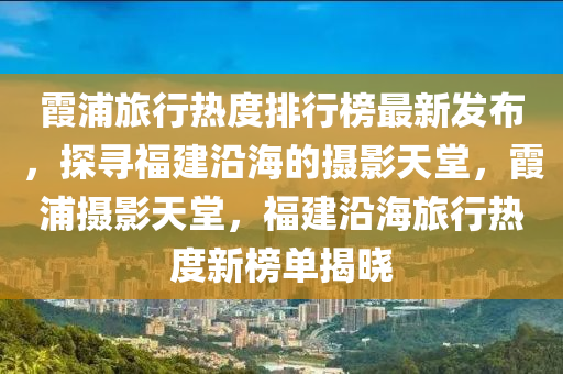 霞浦旅行熱度排行榜最新發(fā)布，探尋福建沿海的攝影天堂，霞浦攝影天堂，福建沿海旅行熱度新榜單揭曉