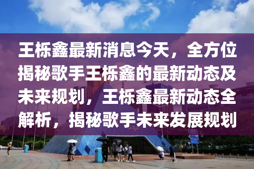 王櫟鑫最新消息今天，全方位揭秘歌手王櫟鑫的最新動態(tài)及未來規(guī)劃，王櫟鑫最新動態(tài)全解析，揭秘歌手未來發(fā)展規(guī)劃