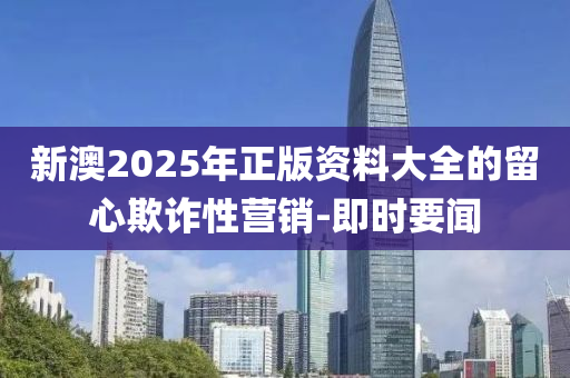 新澳2025年正版資料大全的留心欺詐性營(yíng)銷-即時(shí)要聞