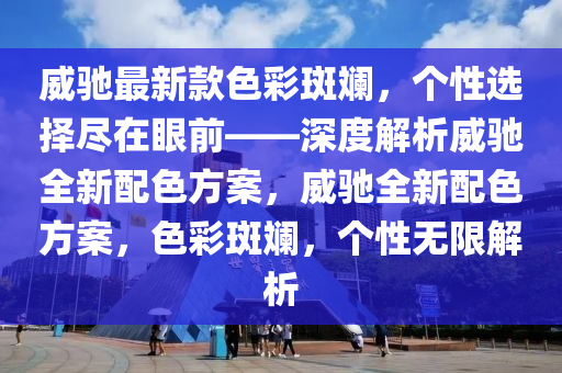 威馳最新款色彩斑斕，個(gè)性選擇盡在眼前——深度解析威馳全新配色方案，威馳全新配色方案，色彩斑斕，個(gè)性無限解析