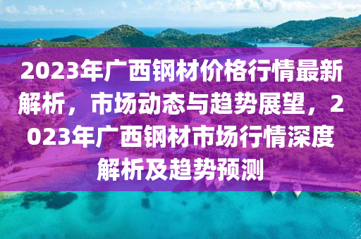 2023年廣西鋼材價(jià)格行情最新解析，市場(chǎng)動(dòng)態(tài)與趨勢(shì)展望，2023年廣西鋼材市場(chǎng)行情深度解析及趨勢(shì)預(yù)測(cè)