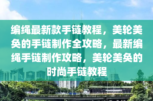 編繩最新款手鏈教程，美輪美奐的手鏈制作全攻略，最新編繩手鏈制作攻略，美輪美奐的時尚手鏈教程