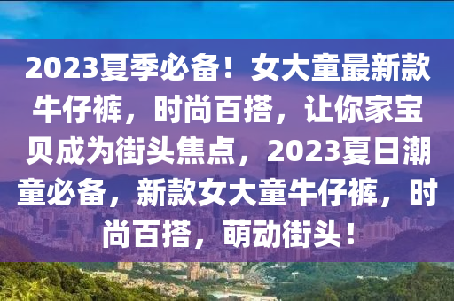 2023夏季必備！女大童最新款牛仔褲，時尚百搭，讓你家寶貝成為街頭焦點，2023夏日潮童必備，新款女大童牛仔褲，時尚百搭，萌動街頭！