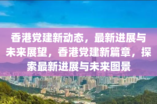 香港黨建新動態(tài)，最新進展與未來展望，香港黨建新篇章，探索最新進展與未來圖景