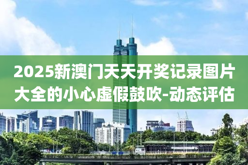 2025新澳門天天開獎(jiǎng)記錄圖片大全的小心虛假鼓吹-動(dòng)態(tài)評(píng)估