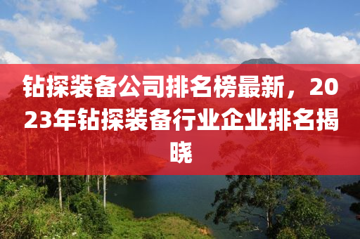 鉆探裝備公司排名榜最新，2023年鉆探裝備行業(yè)企業(yè)排名揭曉