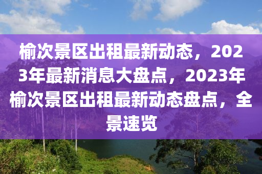 榆次景區(qū)出租最新動態(tài)，2023年最新消息大盤點，2023年榆次景區(qū)出租最新動態(tài)盤點，全景速覽