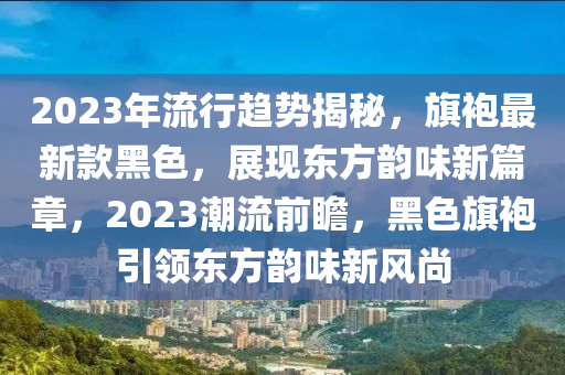 2023年流行趨勢揭秘，旗袍最新款黑色，展現(xiàn)東方韻味新篇章，2023潮流前瞻，黑色旗袍引領(lǐng)東方韻味新風(fēng)尚