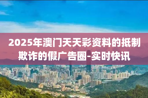 2025年澳門天天彩資料的抵制欺詐的假廣告圈-實時快訊