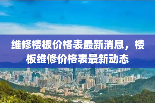 維修樓板價(jià)格表最新消息，樓板維修價(jià)格表最新動(dòng)態(tài)