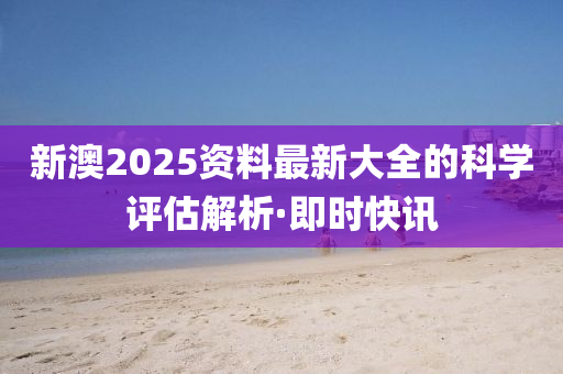 新澳2025資料最新大全的科學評估解析·即時快訊