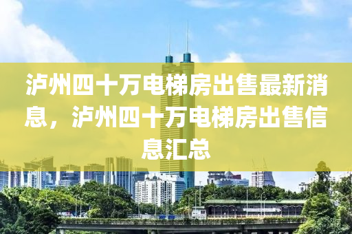 瀘州四十萬電梯房出售最新消息，瀘州四十萬電梯房出售信息匯總