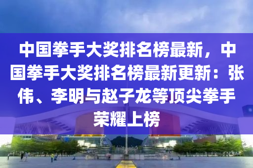 中國拳手大獎排名榜最新，中國拳手大獎排名榜最新更新：張偉、李明與趙子龍等頂尖拳手榮耀上榜