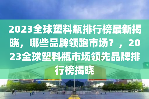 2023全球塑料瓶排行榜最新揭曉，哪些品牌領跑市場？，2023全球塑料瓶市場領先品牌排行榜揭曉