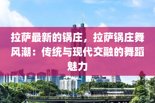 拉薩最新的鍋莊，拉薩鍋莊舞風(fēng)潮：傳統(tǒng)與現(xiàn)代交融的舞蹈魅力