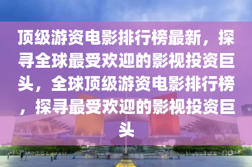 頂級游資電影排行榜最新，探尋全球最受歡迎的影視投資巨頭，全球頂級游資電影排行榜，探尋最受歡迎的影視投資巨頭