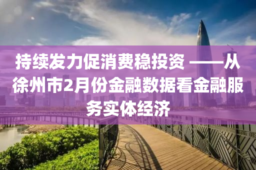 持續(xù)發(fā)力促消費(fèi)穩(wěn)投資 ——從徐州市2月份金融數(shù)據(jù)看金融服務(wù)實(shí)體經(jīng)濟(jì)