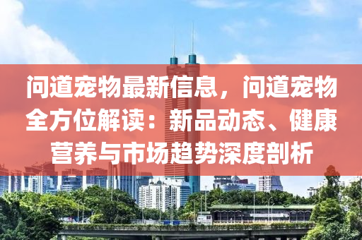 問道寵物最新信息，問道寵物全方位解讀：新品動態(tài)、健康營養(yǎng)與市場趨勢深度剖析