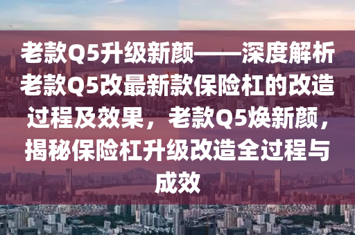 老款Q5升級新顏——深度解析老款Q5改最新款保險杠的改造過程及效果，老款Q5煥新顏，揭秘保險杠升級改造全過程與成效