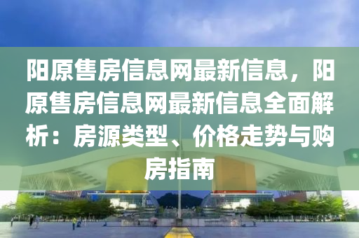 陽原售房信息網最新信息，陽原售房信息網最新信息全面解析：房源類型、價格走勢與購房指南