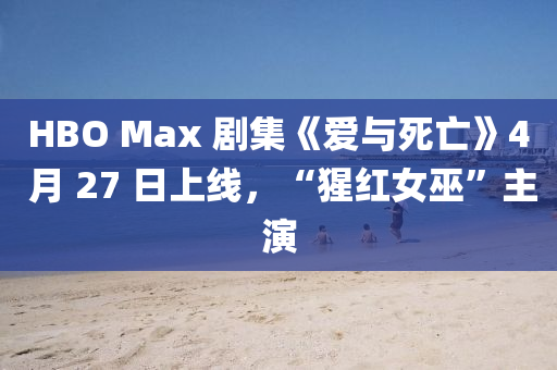 HBO Max 劇集《愛與死亡》4 月 27 日上線，“猩紅女巫”主演