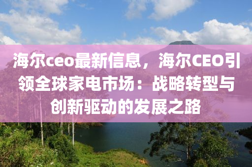 海爾ceo最新信息，海爾CEO引領(lǐng)全球家電市場(chǎng)：戰(zhàn)略轉(zhuǎn)型與創(chuàng)新驅(qū)動(dòng)的發(fā)展之路