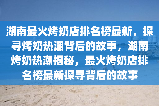 湖南最火烤奶店排名榜最新，探尋烤奶熱潮背后的故事，湖南烤奶熱潮揭秘，最火烤奶店排名榜最新探尋背后的故事