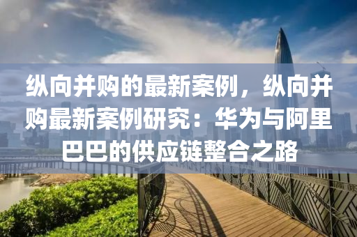 縱向并購的最新案例，縱向并購最新案例研究：華為與阿里巴巴的供應(yīng)鏈整合之路