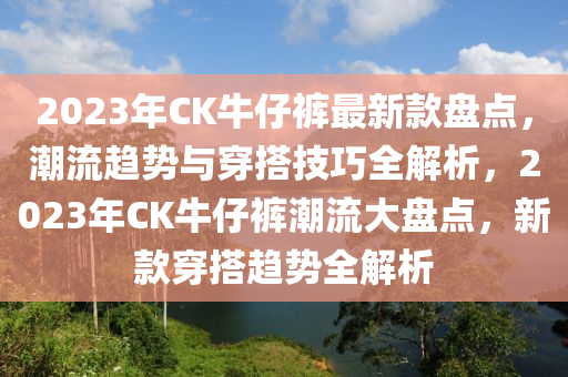 2023年CK牛仔褲最新款盤點(diǎn)，潮流趨勢與穿搭技巧全解析，2023年CK牛仔褲潮流大盤點(diǎn)，新款穿搭趨勢全解析